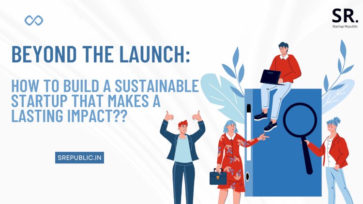 Beyond the Launch: How to Build a Sustainable Startup that Makes a Lasting Impact